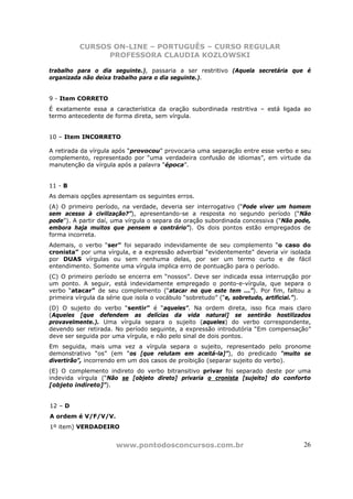 CURSOS ON-LINE – PORTUGUÊS – CURSO REGULAR
                PROFESSORA CLAUDIA KOZLOWSKI

trabalho para o dia seguinte.), passaria a ser restritivo (Aquela secretária que é
organizada não deixa trabalho para o dia seguinte.).


9 - Item CORRETO
É exatamente essa a característica da oração subordinada restritiva – está ligada ao
termo antecedente de forma direta, sem vírgula.


10 – Item INCORRETO

A retirada da vírgula após “provocou” provocaria uma separação entre esse verbo e seu
complemento, representado por “uma verdadeira confusão de idiomas”, em virtude da
manutenção da vírgula após a palavra “época”.


11 - B
As demais opções apresentam os seguintes erros.
(A) O primeiro período, na verdade, deveria ser interrogativo (“Pode viver um homem
sem acesso à civilização?”), apresentando-se a resposta no segundo período (“Não
pode”). A partir daí, uma vírgula o separa da oração subordinada concessiva (“Não pode,
embora haja muitos que pensem o contrário”). Os dois pontos estão empregados de
forma incorreta.
Ademais, o verbo “ser” foi separado indevidamente de seu complemento “o caso do
cronista” por uma vírgula, e a expressão adverbial “evidentemente” deveria vir isolada
por DUAS vírgulas ou sem nenhuma delas, por ser um termo curto e de fácil
entendimento. Somente uma vírgula implica erro de pontuação para o período.
(C) O primeiro período se encerra em “nossos”. Deve ser indicada essa interrupção por
um ponto. A seguir, está indevidamente empregado o ponto-e-vírgula, que separa o
verbo “atacar” de seu complemento (“atacar no que este tem ...”). Por fim, faltou a
primeira vírgula da série que isola o vocábulo “sobretudo” (“e, sobretudo, artificial.”).
(D) O sujeito do verbo “sentir” é “aqueles”. Na ordem direta, isso fica mais claro
(Aqueles [que defendem as delícias da vida natural] se sentirão hostilizados
provavelmente.). Uma vírgula separa o sujeito (aqueles) do verbo correspondente,
devendo ser retirada. No período seguinte, a expressão introdutória “Em compensação”
deve ser seguida por uma vírgula, e não pelo sinal de dois pontos.
Em seguida, mais uma vez a vírgula separa o sujeito, representado pelo pronome
demonstrativo “os” (em “os [que relutam em aceitá-la]”), do predicado “muito se
divertirão”, incorrendo em um dos casos de proibição (separar sujeito do verbo).
(E) O complemento indireto do verbo bitransitivo privar foi separado deste por uma
indevida vírgula (“Não se [objeto direto] privaria o cronista [sujeito] do conforto
[objeto indireto]”).


12 – D
A ordem é V/F/V/V.
1º item) VERDADEIRO


                      www.pontodosconcursos.com.br                                    26
 
