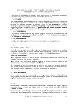 CURSOS ON-LINE – PORTUGUÊS – CURSO REGULAR
                PROFESSORA CLAUDIA KOZLOWSKI

Vimos que os travessões se prestam para, assim como os parênteses, apresentar
expressões acessórias, como no caso das construções destacadas.
2º item) FALSO
Que doideira é essa “explicativa restritiva”?! As orações adjetivas podem ser explicativas
(com vírgula obrigatória) ou restritivas (com vírgula proibida). Não existe caso de vírgula
opcional em orações adjetivas. A primeira, antes de “tão presentes...”, introduz
construção adjetiva em relação a “antigas aspirações”; a segunda separa itens de mesma
função sintática em uma enumeração – “tão presentes em sonhos, utopias e projetos
políticos”. Percebe-se, assim, que elas não têm relação entre si.
3º item) VERDADEIRO
É exatamente essa a função dos dois pontos, podendo também ser usada a vírgula, que
estabelece uma pausa mais breve. Se a intenção for de maior destaque, usa-se o ponto
(“Ao contrário. O novo modelo...”).
4º item) VERDADEIRO
Em lugar das vírgulas, poderiam também ser usados travessões ou parênteses.


13 - E
Está incorreto apenas o item I.
Como já vimos, a vírgula em orações adjetivas ou é obrigatória (explicativa) ou proibida
(restritiva). Não há caso de vírgula opcional. Essa vírgula tem a função de iniciar uma
oração subordinada adjetiva explicativa, em relação a sociedade de classes.
Estão corretos os itens:
II - A associação proposta na oração anterior será apresentada na oração iniciada por “A
exclusão”. Portanto, está correta a sugestão.
III – Por ser curto o advérbio, houve a dispensa da vírgula. Contudo, devido ao seu
valor conclusivo, melhor seria mantê-la após Assim.
IV – As aspas servem para indicar que as palavras não pertencem ao autor do texto,
mas àquela pessoa mencionada por ele. A partir da colocação do sinal de dois pontos,
essa distinção fica clara, passando o emprego das aspas a ser facultativo.


14 - Item INCORRETO.
Como vimos no início do nosso estudo e ao longo dessa aula, as orações adjetivas
restritivas NÃO PODEM SER ISOLADAS POR VÍRGULAS. O valor do segmento destacado é
explicativo, o que justifica a pontuação empregada.



15 - B
Cuidado com o enunciado. O examinador não busca a opção em que haverá prejuízo
gramatical com a retirada da vírgula, mas a em que haverá alteração semântica
(“sentido na frase”).
Observamos que essa alteração ocorre com a retirada da vírgula que inicia a oração
subordinada adjetiva explicativa. Do modo com é apresentada na construção, a oração


                       www.pontodosconcursos.com.br                                     27
 