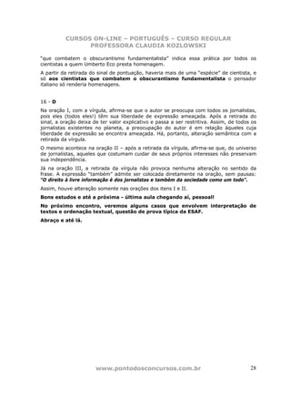 CURSOS ON-LINE – PORTUGUÊS – CURSO REGULAR
                PROFESSORA CLAUDIA KOZLOWSKI

“que combatem o obscurantismo fundamentalista” indica essa prática por todos os
cientistas a quem Umberto Eco presta homenagem.
A partir da retirada do sinal de pontuação, haveria mais de uma “espécie” de cientista, e
só aos cientistas que combatem o obscurantismo fundamentalista o pensador
italiano só renderia homenagens.


16 - D
Na oração I, com a vírgula, afirma-se que o autor se preocupa com todos os jornalistas,
pois eles (todos eles!) têm sua liberdade de expressão ameaçada. Após a retirada do
sinal, a oração deixa de ter valor explicativo e passa a ser restritiva. Assim, de todos os
jornalistas existentes no planeta, a preocupação do autor é em relação àqueles cuja
liberdade de expressão se encontra ameaçada. Há, portanto, alteração semântica com a
retirada da vírgula.
O mesmo acontece na oração II – após a retirada da vírgula, afirma-se que, do universo
de jornalistas, aqueles que costumam cuidar de seus próprios interesses não preservam
sua independência.
Já na oração III, a retirada da vírgula não provoca nenhuma alteração no sentido da
frase. A expressão “também” admite ser colocada diretamente na oração, sem pausas:
“O direito à livre informação é dos jornalistas e também da sociedade como um todo”.
Assim, houve alteração somente nas orações dos itens I e II.
Bons estudos e até a próxima - última aula chegando aí, pessoal!
No próximo encontro, veremos alguns casos que envolvem interpretação de
textos e ordenação textual, questão de prova típica da ESAF.
Abraço e até lá.




                       www.pontodosconcursos.com.br                                     28
 