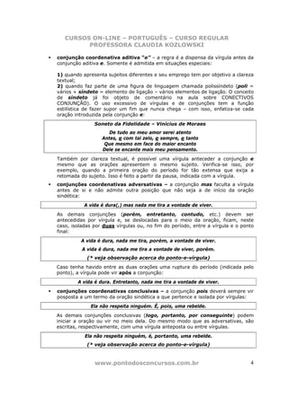 CURSOS ON-LINE – PORTUGUÊS – CURSO REGULAR
         PROFESSORA CLAUDIA KOZLOWSKI

conjunção coordenativa aditiva “e” – a regra é a dispensa da vírgula antes da
conjunção aditiva e. Somente é admitida em situações especiais:

1) quando apresenta sujeitos diferentes e seu emprego tem por objetivo a clareza
textual;
2) quando faz parte de uma figura de linguagem chamada polissíndeto (poli =
vários + síndeto = elemento de ligação – vários elementos de ligação. O conceito
de síndeto já foi objeto de comentário na aula sobre CONECTIVOS
CONJUNÇÃO). O uso excessivo de vírgulas e de conjunções tem a função
estilística de fazer supor um fim que nunca chega – com isso, enfatiza-se cada
oração introduzida pela conjunção e:
               Soneto da Fidelidade – Vinícius de Moraes
                     De tudo ao meu amor serei atento
                  Antes, e com tal zelo, e sempre, e tanto
                   Que mesmo em face do maior encanto
                  Dele se encante mais meu pensamento.
Também por clareza textual, é possível uma vírgula anteceder a conjunção e
mesmo que as orações apresentem o mesmo sujeito. Verifica-se isso, por
exemplo, quando a primeira oração do período for tão extensa que exija a
retomada do sujeito. Isso é feito a partir da pausa, indicada com a vírgula.
conjunções coordenativas adversativas – a conjunção mas faculta a vírgula
antes de si e não admite outra posição que não seja a de início da oração
sindética:
           A vida é dura(,) mas nada me tira a vontade de viver.
As demais conjunções (porém, entretanto, contudo, etc.) devem ser
antecedidas por vírgula e, se deslocadas para o meio da oração, ficam, neste
caso, isoladas por duas vírgulas ou, no fim do período, entre a vírgula e o ponto
final:
         A vida é dura, nada me tira, porém, a vontade de viver.
          A vida é dura, nada me tira a vontade de viver, porém.
            (* veja observação acerca do ponto-e-vírgula)
Caso tenha havido entre as duas orações uma ruptura do período (indicada pelo
ponto), a vírgula pode vir após a conjunção:
        A vida é dura. Entretanto, nada me tira a vontade de viver.
conjunções coordenativas conclusivas – a conjunção pois deverá sempre vir
posposta a um termo da oração sindética a que pertence e isolada por vírgulas:
             Ela não respeita ninguém. É, pois, uma rebelde.
As demais conjunções conclusivas (logo, portanto, por conseguinte) podem
iniciar a oração ou vir no meio dela. Do mesmo modo que as adversativas, são
escritas, respectivamente, com uma vírgula anteposta ou entre vírgulas.
           Ela não respeita ninguém, é, portanto, uma rebelde.
            (* veja observação acerca do ponto-e-vírgula)


               www.pontodosconcursos.com.br                                    4
 