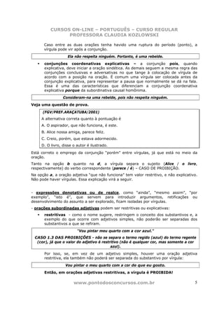 CURSOS ON-LINE – PORTUGUÊS – CURSO REGULAR
                PROFESSORA CLAUDIA KOZLOWSKI

      Caso entre as duas orações tenha havido uma ruptura do período (ponto), a
      vírgula pode vir após a conjunção.
                    Ela não respeita ninguém. Portanto, é uma rebelde.
       conjunções coordenativas explicativas – a conjunção pois, quando
       explicativa, deve iniciar a oração sindética. As demais seguem a mesma regra das
       conjunções conclusivas e adversativas no que tange à colocação de vírgula de
       acordo com a posição na oração. É comum uma vírgula ser colocada antes da
       conjunção explicativa, para representar a pausa que normalmente se dá na fala.
       Essa é uma das características que diferenciam a conjunção coordenativa
       explicativa porque da subordinativa causal homônima.
                 Consideram-na uma rebelde, pois não respeita ninguém.
Veja uma questão de prova.

      (FGV/PREF.ARAÇATUBA/2001)
     A alternativa correta quanto à pontuação é
     A. O aspirador, que não funciona, é este.
     B. Alice nossa amiga, parece feliz.
     C. Creio, porém, que estava adormecido.
     D. O livro, disse o autor é ilustrado.

Está correto o emprego da conjunção “porém” entre vírgulas, já que está no meio da
oração.
Tanto na opção b quanto na d, a vírgula separa o sujeito (Alice / o livro,
respectivamente) do verbo correspondente (parece / é) – CASO DE PROIBIÇÃO.
Na opção a, a oração adjetiva “que não funciona” tem valor restritivo, e não explicativo.
Não pode haver vírgulas. Essa explicação virá a seguir.


- expressões denotativas ou de realce, como “ainda”, “mesmo assim”, “por
exemplo”, “isto é”, que servem para introduzir argumentos, retificações ou
desenvolvimento do assunto a ser explorado, ficam isoladas por vírgulas.
- orações subordinadas adjetivas podem ser restritivas ou explicativas:
       restritivas - como o nome sugere, restringem o conceito dos substantivos e, a
       exemplo do que ocorre com adjetivos simples, não poderão ser separadas dos
       substantivos a que se refiram.
                         “Vou pintar meu quarto com a cor azul.”
 CASO 1.3 DAS PROIBIÇÕES - não se separa o termo regido (azul) do termo regente
  (cor), já que o valor do adjetivo é restritivo (não é qualquer cor, mas somente a cor
                                           azul).
       Por isso, se, em vez de um adjetivo simples, houver uma oração adjetiva
       restritiva, ela também não poderá ser separada do substantivo por vírgula:
                  Vou pintar o meu quarto com a cor de que eu gosto.
       Então, em orações adjetivas restritivas, a vírgula é PROIBIDA!

                       www.pontodosconcursos.com.br                                    5
 