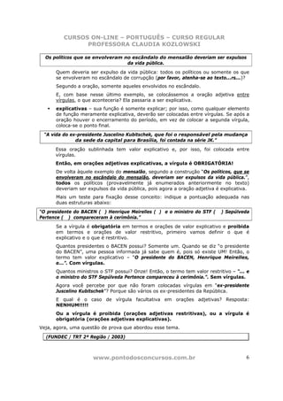 CURSOS ON-LINE – PORTUGUÊS – CURSO REGULAR
               PROFESSORA CLAUDIA KOZLOWSKI

  Os políticos que se envolveram no escândalo do mensalão deveriam ser expulsos
                                  da vida pública.
      Quem deveria ser expulso da vida pública: todos os políticos ou somente os que
      se envolveram no escândalo de corrupção (por favor, atenha-se ao texto...rs...)?
      Segundo a oração, somente aqueles envolvidos no escândalo.
      E, com base nesse último exemplo, se colocássemos a oração adjetiva entre
      vírgulas, o que aconteceria? Ela passaria a ser explicativa.
      explicativas – sua função é somente explicar; por isso, como qualquer elemento
      de função meramente explicativa, deverão ser colocadas entre vírgulas. Se após a
      oração houver o encerramento do período, em vez de colocar a segunda vírgula,
      coloca-se o ponto final.
 “A vida do ex-presidente Juscelino Kubitschek, que foi o responsável pela mudança
              da sede da capital para Brasília, foi contada na série JK.”
      Essa oração sublinhada tem valor explicativo e, por isso, foi colocada entre
      vírgulas.
      Então, em orações adjetivas explicativas, a vírgula é OBRIGATÓRIA!
      De volta àquele exemplo do mensalão, segundo a construção “Os políticos, que se
      envolveram no escândalo do mensalão, deveriam ser expulsos da vida pública.”,
      todos os políticos (provavelmente já enumerados anteriormente no texto)
      deveriam ser expulsos da vida pública, pois agora a oração adjetiva é explicativa.
      Mais um teste para fixação desse conceito: indique a pontuação adequada nas
      duas estruturas abaixo:
“O presidente do BACEN ( ) Henrique Meirelles ( ) e o ministro do STF (     ) Sepúlveda
Pertence ( ) compareceram à cerimônia.”
      Se a vírgula é obrigatória em termos e orações de valor explicativo e proibida
      em termos e orações de valor restritivo, primeiro vamos definir o que é
      explicativo e o que é restritivo.
      Quantos presidentes o BACEN possui? Somente um. Quando se diz “o presidente
      do BACEN”, uma pessoa informada já sabe quem é, pois só existe UM! Então, o
      termo tem valor explicativo – “O presidente do BACEN, Henrique Meirelles,
      e...”. Com vírgulas.
      Quantos ministros o STF possui? Onze! Então, o termo tem valor restritivo – “... e
      o ministro do STF Sepúlveda Pertence compareceu à cerimônia.”. Sem vírgulas.
      Agora você percebe por que não foram colocadas vírgulas em “ex-presidente
      Juscelino Kubitschek”? Porque são vários os ex-presidentes da República.
      E qual é o caso de vírgula facultativa em orações adjetivas? Resposta:
      NENHUM!!!!!
      Ou a vírgula é proibida (orações adjetivas restritivas), ou a vírgula é
      obrigatória (orações adjetivas explicativas).
Veja, agora, uma questão de prova que abordou esse tema.

  (FUNDEC / TRT 2ª Região / 2003)



                     www.pontodosconcursos.com.br                                     6
 