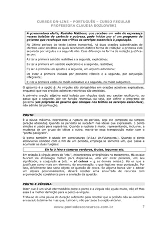 CURSOS ON-LINE – PORTUGUÊS – CURSO REGULAR
                PROFESSORA CLAUDIA KOZLOWSKI

  A governadora eleita, Rosinha Matheus, que recebeu um voto de esperança
  nesses bolsões de carência e pobreza, pode iniciar por aí um programa de
  governo que recoloque nos trilhos os serviços essenciais à população.
  No último período do texto (acima transcrito), há duas orações subordinadas de
  idêntico valor sintático as quais receberam distinta forma de redação: a primeira está
  separada por vírgulas e a segunda não. Essa diferença na forma de redação justifica-
  se por:
  A) ter a primeira sentido restritivo e a segunda, explicativo;
  B) ter a primeira um sentido explicativo e a segunda, restritivo;
  C) ser a primeira um aposto e a segunda, um adjunto adnominal;
  D) estar a primeira iniciada por pronome relativo e a segunda, por conjunção
  integrante;
  E) ter a primeira verbo no modo indicativo e a segunda, no modo subjuntivo.

O gabarito é a opção b. As virgulas são obrigatórias em orações adjetivas explicativas,
enquanto que nas orações adjetivas restritivas são proibidas.
A primeira oração adjetiva está isolada por vírgulas dado seu caráter explicativo, ao
passo que a seguinte, por ter função restritiva, ou seja, por definir o programa de
governo (um programa de governo que coloque nos trilhos os serviços essenciais),
não admite tal pontuação.


PONTO
É a pausa máxima. Representa a ruptura do período, seja ele composto ou simples
(oração absoluta). Quando os períodos se sucedem nas idéias que expressam, o ponto
simples é usado para separá-los. Quando a ruptura é maior, representando, inclusive, a
mudança de um grupo de idéias a outro, marca-se essa transposição maior com o
“ponto-parágrafo”.
O ponto também é usado em abreviaturas (V.Sa./ Dr.Fulano/etc.). Quando o ponto
abreviativo coincide com o fim de um período, emprega-se somente um, que passa a
acumular as duas funções:
                Ele foi à feira e comprou verduras, frutas, legumes etc.
Em relação à vírgula antes do “etc.”, encontramos divergências no tratamento. Há os que
buscam na etimologia motivo para dispensá-la, uma vez estar presente, em seu
significado, a conjunção e (etc. = et cetera = e as demais coisas.). Há os que a
justificam como mais um elemento da enumeração, o que legitima essa pontuação. Por
isso, dificilmente isso seria objeto de questão de prova. Se alguma banca vier a adotar
um desses posicionamentos, deverá receber uma enxurrada de recursos com
argumentação consistente para a anulação da questão.


PONTO-E-VÍRGULA
Dizer que é um sinal intermediário entre o ponto e a vírgula não ajuda muito, não é? Mas
essa é a melhor definição para o ponto-e-vírgula.
Trata-se de uma pausa de duração suficiente para denotar que o período não se encontra
encerrado totalmente mas que, também, não pertence à oração anterior.

                      www.pontodosconcursos.com.br                                         7
 
