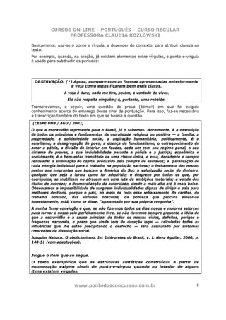 CURSOS ON-LINE – PORTUGUÊS – CURSO REGULAR
                PROFESSORA CLAUDIA KOZLOWSKI

Basicamente, usa-se o ponto e vírgula, a depender do contexto, para atribuir clareza ao
texto.
Por exemplo, quando, na oração, já existem elementos entre vírgulas, o ponto-e-vírgula
é usado para subdividir os períodos:




 OBSERVAÇÃO: (*) Agora, compare com as formas apresentadas anteriormente
               e veja como estas ficaram bem mais claras.
                 A vida é dura; nada me tira, porém, a vontade de viver.
                  Ela não respeita ninguém; é, portanto, uma rebelde.
Transcrevemos, a seguir, uma questão de prova (ótima!) em que foi exigido
conhecimento acerca do emprego desse sinal de pontuação. Para isso, faz-se necessária
a transcrição também do texto em que se baseia a questão.

(CESPE UNB / AGU / 2002)
O que a escravidão representa para o Brasil, já o sabemos. Moralmente, é a destruição
de todos os princípios e fundamentos da moralidade religiosa ou positiva — a família, a
propriedade, a solidariedade social, a aspiração humanitária; politicamente, é o
servilismo, a desagregação do povo, a doença do funcionalismo, o enfraquecimento do
amor à pátria, a divisão do interior em feudos, cada um com seu regime penal, o seu
sistema de provas, a sua inviolabilidade perante a polícia e a justiça; econômica e
socialmente, é o bem-estar transitório de uma classe única, e essa, decadente e sempre
renovada; a eliminação do capital produzido pela compra de escravos; a paralisação de
cada energia individual para o trabalho na população nacional; o fechamento dos nossos
portos aos imigrantes que buscam a América do Sul; a valorização social do dinheiro,
qualquer que seja a forma como for adquirido; o desprezo por todos os que, por
escrúpulos, se inutilizam ou atrasam em uma luta de ambições materiais; a venda dos
títulos de nobreza; a desmoralização da autoridade, desde a mais alta até à mais baixa.
Observamos a impossibilidade de surgirem individualidades dignas de dirigir o país para
melhores destinos, porque o país, no meio de todo esse rebaixamento do caráter, do
trabalho honrado, das virtudes obscuras, da pobreza que procura elevar-se
honestamente, está, como se disse, “apaixonado por sua própria vergonha”.
A minha firme convicção é que, se não fizermos todos os dias novos e maiores esforços
para tornar o nosso solo perfeitamente livre, se não tivermos sempre presente a idéia de
que a escravidão é a causa principal de todos os nossos vícios, defeitos, perigos e
fraquezas nacionais, o prazo que ainda tem de duração legal — calculadas todas as
influências que lhe estão precipitando o desfecho — será assinalado por sintomas
crescentes de dissolução social.
Joaquim Nabuco. O abolicionismo. In: Intérpretes do Brasil, v. I. Nova Aguilar, 2000, p.
148-51 (com adaptações).


Julgue o item que se segue.
O texto exemplifica que as estruturas sintáticas construídas a partir de
enumeração exigem sinais de ponto-e-vírgula quando no interior de alguns
itens existem vírgulas.


                      www.pontodosconcursos.com.br                                    8
 