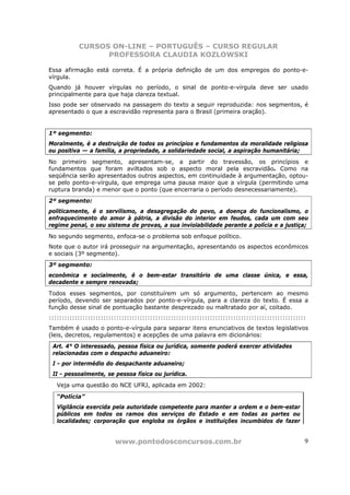 CURSOS ON-LINE – PORTUGUÊS – CURSO REGULAR
                 PROFESSORA CLAUDIA KOZLOWSKI

Essa afirmação está correta. É a própria definição de um dos empregos do ponto-e-
vírgula.
Quando já houver vírgulas no período, o sinal de ponto-e-vírgula deve ser usado
principalmente para que haja clareza textual.
Isso pode ser observado na passagem do texto a seguir reproduzida: nos segmentos, é
apresentado o que a escravidão representa para o Brasil (primeira oração).


1º segmento:
Moralmente, é a destruição de todos os princípios e fundamentos da moralidade religiosa
ou positiva — a família, a propriedade, a solidariedade social, a aspiração humanitária;
No primeiro segmento, apresentam-se, a partir do travessão, os princípios e
fundamentos que foram aviltados sob o aspecto moral pela escravidão. Como na
seqüência serão apresentados outros aspectos, em continuidade à argumentação, optou-
se pelo ponto-e-vírgula, que emprega uma pausa maior que a vírgula (permitindo uma
ruptura branda) e menor que o ponto (que encerraria o período desnecessariamente).
2º segmento:
politicamente, é o servilismo, a desagregação do povo, a doença do funcionalismo, o
enfraquecimento do amor à pátria, a divisão do interior em feudos, cada um com seu
regime penal, o seu sistema de provas, a sua inviolabilidade perante a polícia e a justiça;
No segundo segmento, enfoca-se o problema sob enfoque político.
Note que o autor irá prosseguir na argumentação, apresentando os aspectos econômicos
e sociais (3º segmento).
3º segmento:
econômica e socialmente, é o bem-estar transitório de uma classe única, e essa,
decadente e sempre renovada;
Todos esses segmentos, por constituírem um só argumento, pertencem ao mesmo
período, devendo ser separados por ponto-e-vírgula, para a clareza do texto. É essa a
função desse sinal de pontuação bastante desprezado ou maltratado por aí, coitado.
:::::::::::::::::::::::::::::::::::::::::::::::::::::::::::::::::::::::::::::::::::::::::::::::::::
Também é usado o ponto-e-vírgula para separar itens enunciativos de textos legislativos
(leis, decretos, regulamentos) e acepções de uma palavra em dicionários:
 Art. 4° O interessado, pessoa física ou jurídica, somente poderá exercer atividades
 relacionadas com o despacho aduaneiro:
 I - por intermédio do despachante aduaneiro;
 II - pessoalmente, se pessoa física ou jurídica.
   Veja uma questão do NCE UFRJ, aplicada em 2002:

   “Polícia”
   Vigilância exercida pela autoridade competente para manter a ordem e o bem-estar
   públicos em todos os ramos dos serviços do Estado e em todas as partes ou
   localidades; corporação que engloba os órgãos e instituições incumbidos de fazer


                         www.pontodosconcursos.com.br                                             9
 