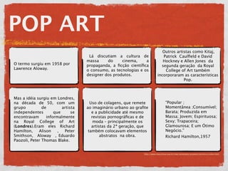 POP ART
                                                                              Outros artistas como Kitaj,
                                    Lá discutiam a cultura de                 Patrick Caulﬁeld e David
                                   massa     do     cinema,     a             Hockney e Allen Jones da
O termo surgiu em 1958 por         propaganda, a ﬁcção cientíﬁca             segunda geração da Royal
Lawrence Aloway.                   o consumo, as tecnologias e os              College of Art também
                                   designer dos produtos.                  incorporaram as características
                                                                                         Pop.



Mas a idéia surgiu em Londres,                •
na década de 50, com um              Uso de colagens, que remete                   “Popular ;
grupo          de        artista   ao imaginário urbano ao graﬁte                  Momentânea ;Consumível;
independentes        que      se      e a publicidade até mesmo                    Barata; Produzida em
encontravam      informalmente        revistas pornográﬁcas e de                   Massa; Jovem; Espirituosa;
na Royal College of Art                moda – principalmente os                    Sexy; Trapaceira;
(Londres).Eram eles Richard           artistas da 2ª geração, que                  Glamourosa; E um Ótimo
Hamilton,    Alison    ,  Peter     também colocavam elementos                     Negócio.”
Smithson, Aloway , Eduardo                 abstratos na obra.                      Richard Hamilton,1957
Paozoli, Peter Thomas Blake.


                                                               http://www.macvirtual.usp.br/mac/templates/projetos/seculoxx/index.html
 