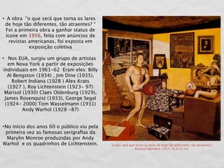 • A obra “o que será que torna os lares
 de hoje tão diferentes, tão atraentes? “
  Foi a primeira obra a ganhar status de
  ícone em 1956, feita com anúncios de
    revistas americanas, foi exposta em
             exposição coletiva

• Nos EUA, surgiu um grupo de artistas
   em Nova York a partir de exposições
individuais em 1961-62 Eram eles: Billy
  Al Bengston (1934) , Jim Dine (1935),
     Robert Indiana (1928 ) Alex Krats
   (1927 ), Roy Lichtenstein (1923- 97)
 Marisol (1930) Claes Oldenburg (1929),
 James Rosenquist (1933), George Segal
 (1924- 2000) Tom Wasselmann (1931)
         Andy Warhol (1928 -87)


• No início dos anos 60 o público viu pela
  primeira vez as famosas serigraﬁas da
   Marylin Monroe produzidas por Andy
Warhol e os quadrinhos de Lichtenstein.      “o que será que torna os lares de hoje tão diferentes, tão atraentes?
                                                             Richard Hamilton 1957; 26 X 25 cm
 
