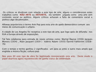 Os críticos se dividiram com relação a este tipo de arte, alguns o consideraram estes
trabalhos como NÃO ARTE ou ANTIARTE, ela também julgada como uma arte sem
conteúdo social ou político. Alguns críticos acharam a falta de comentário social e
político algo desalentador.

Alloway popularizou o termo Arte Pop para esta arte de apelo democrático comum aos
meios de comunicação e urbano.

A cidade de Los Angeles foi receptiva a este tipo de arte, que logo após de difundiu nos
EUA e Europa através de exposições.

Tal fato colaborou para entrada de novos artistas como: Martial Raysse (1936) Jacques
Monory (1934) , Alain Jacquert (1939 ) Valério Adami (1935) Öyvind Fahlström (1928-
76)

Com o tempo o termo ganhou 2 signiﬁcados um para as artes e outro mais amplo que
engloba a música ﬁcção, cultura pop.

Nos anos 60 este tipo de obra foi legitimado incorporando esta arte.     Deste modo o
papel doartista agora rejuvenescido ele ganha status de celebridade.
 