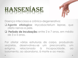 Doença infecciosa e crônico-degenerativa;
 Agente etiologico: Mycobacterium leprae, que
afeta nervos e pele.
 Período de incubação: entre 2 e 7 anos, em média
de 3 a 5 anos.
Por afetar várias estruturas do corpo, produzindo
seqüelas, desenvolveu-se um preconceito, um
estigma, relacionado à incapacidade, ao
isolamento, ao abandono, à morte e ao medo.
 