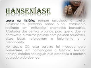 Lepra na história: sempre associada à sujeira,
afastamento, podridão, sendo o seu tratamento
realizado em instituições chamadas leprosários.
Afastados dos centros urbanos, para que o doente
convivesse o mínimo possível com pessoas saudáveis,
esses locais reforçavam o isolamento e o
preconceito.
No século XX, essa palavra foi mudada para
hanseníase, em homenagem a Gerhard Amauer
Hansen, médico norueguês que descobriu a bactéria
causadora da doença.
 