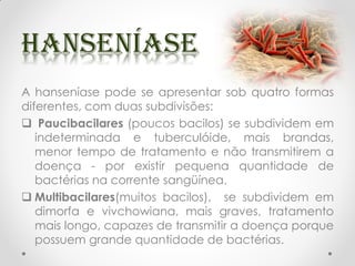A hanseníase pode se apresentar sob quatro formas
diferentes, com duas subdivisões:
 Paucibacilares (poucos bacilos) se subdividem em
indeterminada e tuberculóide, mais brandas,
menor tempo de tratamento e não transmitirem a
doença - por existir pequena quantidade de
bactérias na corrente sangüínea.
 Multibacilares(muitos bacilos), se subdividem em
dimorfa e vivchowiana, mais graves, tratamento
mais longo, capazes de transmitir a doença porque
possuem grande quantidade de bactérias.
 