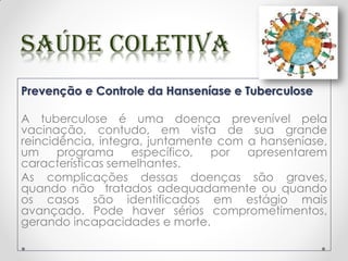 Prevenção e Controle da Hanseníase e Tuberculose
A tuberculose é uma doença prevenível pela
vacinação, contudo, em vista de sua grande
reincidência, integra, juntamente com a hanseníase,
um programa específico, por apresentarem
características semelhantes.
As complicações dessas doenças são graves,
quando não tratados adequadamente ou quando
os casos são identificados em estágio mais
avançado. Pode haver sérios comprometimentos,
gerando incapacidades e morte.
 