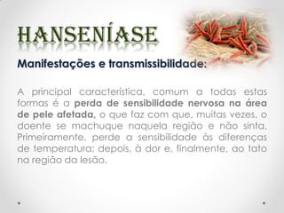 Manifestações e transmissibilidade:
A principal característica, comum a todas estas
formas é a perda de sensibilidade nervosa na área
de pele afetada, o que faz com que, muitas vezes, o
doente se machuque naquela região e não sinta.
Primeiramente, perde a sensibilidade às diferenças
de temperatura; depois, à dor e, finalmente, ao tato
na região da lesão.
 