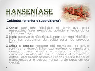 Cuidados (orientar e supervisionar):
 Olhos: usar soro fisiológico ao sentir que estão
ressecados. Fazer exercícios, abrindo e fechando os
olhos com força.
 Nariz: observar se há feridas. Limpar com soro fisiológico.
Não tirar casquinhas da região para não provocar
feridas.
 Mãos e braços: repousar o(s) membro(s), se estiver
sentindo “choques”. Evitar fazer movimentos repetidos e
carregar coisas pesadas. Massagear as mãos com
auxílio de um óleo lubrificante, como o óleo mineral e
outros. Fazer exercícios com os dedos (abrir e fechar as
mãos, encostar o polegar na ponta de cada um dos
dedos).
 