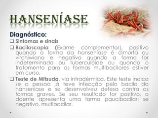 Diagnóstico:
 Sintomas e sinais
 Baciloscopia (Exame complementar), positivo
quando a forma da hanseníase é dimorfa ou
virchiwiana e negativo quando a forma for
indeterminada ou tuberculóide ou quando o
tratamento para as formas multibacilares estiver
em curso.
 Teste de Mitsuda, via intradérmica. Este teste indica
se a pessoa já teve infecção pelo bacilo da
hanseníase e se desenvolveu defesa contra as
formas graves. Se seu resultado for positivo, o
doente apresenta uma forma paucibacilar; se
negativo, multibacilar.
 