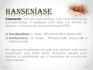 Tratamento: feito em ambulatórios, com raras internações
(complicações). É realizado com base nas formas da
doença, chamado de poliquimioterapia (PQT).
 Paucibacilares: 6 meses , Rifampicina® e Dapsona®.
 Multibacilares 24 meses, Rifampicina®, Dapsona® e
Clofazimina®.
Em algumas localidades do país esse período está sendo
modificado, pois estão sendo realizados estudos para
verificar a possibilidade de a hanseníase ser curada em
menor tempo.
 