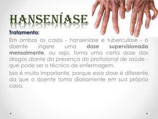 Tratamento:
Em ambos os casos - hanseníase e tuberculose - o
doente ingere uma dose supervisionada
mensalmente, ou seja, toma uma certa dose das
drogas diante da presença do profissional de saúde -
que pode ser o técnico de enfermagem.
Isso é muito importante, porque essa dose é diferente
da que o doente toma diariamente em sua própria
casa.
 