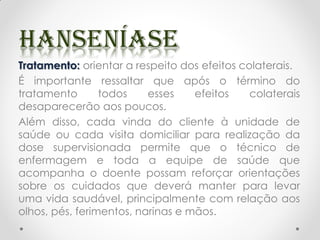 Tratamento: orientar a respeito dos efeitos colaterais.
É importante ressaltar que após o término do
tratamento todos esses efeitos colaterais
desaparecerão aos poucos.
Além disso, cada vinda do cliente à unidade de
saúde ou cada visita domiciliar para realização da
dose supervisionada permite que o técnico de
enfermagem e toda a equipe de saúde que
acompanha o doente possam reforçar orientações
sobre os cuidados que deverá manter para levar
uma vida saudável, principalmente com relação aos
olhos, pés, ferimentos, narinas e mãos.
 
