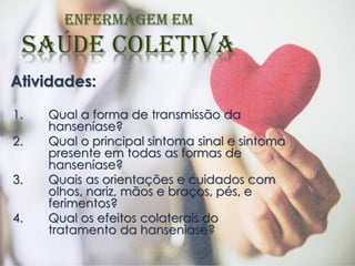Atividades:
1. Qual a forma de transmissão da
hanseníase?
2. Qual o principal sintoma sinal e sintoma
presente em todas as formas de
hanseníase?
3. Quais as orientações e cuidados com
olhos, nariz, mãos e braços, pés, e
ferimentos?
4. Qual os efeitos colaterais do
tratamento da hanseniase?
 