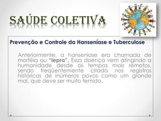 Prevenção e Controle da Hanseníase e Tuberculose
Anteriormente, a hanseníase era chamada de
morféia ou “lepra”. Essa doença vem atingindo a
humanidade desde os tempos mais remotos,
sendo freqüentemente citada nos registros
históricos de inúmeros povos como um grande
mal, que deve ser muito temido.
 