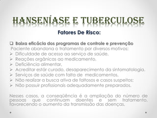 Fatores De Risco:
 Baixa eficácia dos programas de controle e prevenção
Paciente abandona o tratamento por diversos motivos:
 Dificuldade de acesso ao serviço de saúde,
 Reações orgânicas ao medicamento,
 Deficiência alimentar,
 Acreditar estár curado, desaparecimento da sintomatologia.
 Serviços de saúde com falta de medicamentos,
 Não realizar a busca ativa de faltosos e casos suspeitos;
 Não possuir profissionais adequadamente preparados.
Nesses casos, a conseqüência é a ampliação do número de
pessoas que continuam doentes e sem tratamento,
favorecendo o aumento da transmissão das doenças.
 