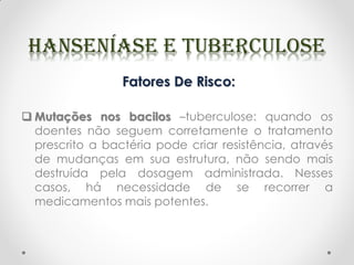 Fatores De Risco:
 Mutações nos bacilos –tuberculose: quando os
doentes não seguem corretamente o tratamento
prescrito a bactéria pode criar resistência, através
de mudanças em sua estrutura, não sendo mais
destruída pela dosagem administrada. Nesses
casos, há necessidade de se recorrer a
medicamentos mais potentes.
 