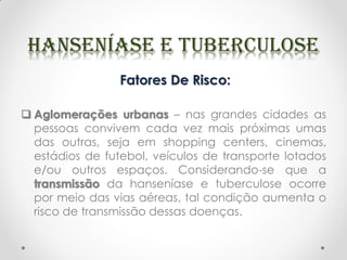 Fatores De Risco:
 Aglomerações urbanas – nas grandes cidades as
pessoas convivem cada vez mais próximas umas
das outras, seja em shopping centers, cinemas,
estádios de futebol, veículos de transporte lotados
e/ou outros espaços. Considerando-se que a
transmissão da hanseníase e tuberculose ocorre
por meio das vias aéreas, tal condição aumenta o
risco de transmissão dessas doenças.
 