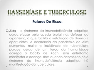 Fatores De Risco:
 Aids – a síndrome da imunodeficiência adquirida
caracterizase pela queda brutal nas defesas do
organismo, o que facilita a instalação de doenças
oportunistas. A ocorrência da pandemia de Aids
aumentou muito a incidência de tuberculose
porque cerca de um terço da humanidade
carrega o bacilo de Koch, sem entretanto
manifestar a doença, mas quando acometido pela
síndrome da imunodeficiência adquirida há
manifestação da tuberculose.
 
