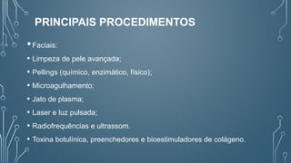 PRINCIPAIS PROCEDIMENTOS
Faciais:
• Limpeza de pele avançada;
• Pellings (químico, enzimático, físico);
• Microagulhamento;
• Jato de plasma;
• Laser e luz pulsada;
• Radiofrequências e ultrassom.
• Toxina botulínica, preenchedores e bioestimuladores de colágeno.
 