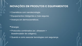 INOVAÇÕES EM PRODUTOS E EQUIPAMENTOS
• Cosméticos com nanotecnologia;
• Equipamentos inteligentes e mais seguros;
• Avanços em dermocosméticos.
Sinergia:
• Protocolos combinados (ex: ultrassom +
bioestimulador de colágeno).
• Quando e como associar tecnologias com segurança.
 