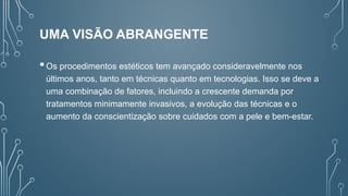 UMA VISÃO ABRANGENTE
Os procedimentos estéticos tem avançado consideravelmente nos
últimos anos, tanto em técnicas quanto em tecnologias. Isso se deve a
uma combinação de fatores, incluindo a crescente demanda por
tratamentos minimamente invasivos, a evolução das técnicas e o
aumento da conscientização sobre cuidados com a pele e bem-estar.
 