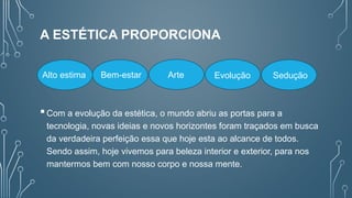 A ESTÉTICA PROPORCIONA
Com a evolução da estética, o mundo abriu as portas para a
tecnologia, novas ideias e novos horizontes foram traçados em busca
da verdadeira perfeição essa que hoje esta ao alcance de todos.
Sendo assim, hoje vivemos para beleza interior e exterior, para nos
mantermos bem com nosso corpo e nossa mente.
Alto estima Bem-estar Arte Evolução Sedução
 