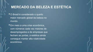 MERCADO DA BELEZA E ESTÉTICA
O Brasil é considerado o quarto
maior mercado global da beleza no
mundo.
Em meio a uma crise econômica,
com números cada vez maiores de
desempregados e de empresas que
fecham as portas, a estética ainda
consegue manter alta rotatividade
econômica.
 