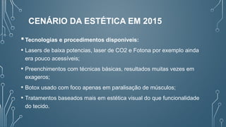 Tecnologias e procedimentos disponíveis:
• Lasers de baixa potencias, laser de CO2 e Fotona por exemplo ainda
era pouco acessíveis;
• Preenchimentos com técnicas básicas, resultados muitas vezes em
exageros;
• Botox usado com foco apenas em paralisação de músculos;
• Tratamentos baseados mais em estética visual do que funcionalidade
do tecido.
CENÁRIO DA ESTÉTICA EM 2015
 