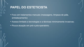 PAPEL DO ESTETICISTA
• Foco em tratamentos manuais (massagens, limpeza de pele,
embelezamento)
• Acesso limitado a tecnologias e a técnicas minimamente invasivas;
• Pouca atuação em pré e pós-operatório.
 