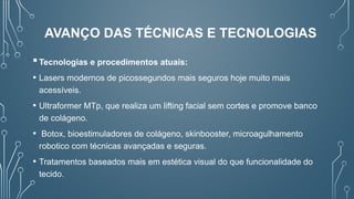 Tecnologias e procedimentos atuais:
• Lasers modernos de picossegundos mais seguros hoje muito mais
acessíveis.
• Ultraformer MTp, que realiza um lifting facial sem cortes e promove banco
de colágeno.
• Botox, bioestimuladores de colágeno, skinbooster, microagulhamento
robotico com técnicas avançadas e seguras.
• Tratamentos baseados mais em estética visual do que funcionalidade do
tecido.
AVANÇO DAS TÉCNICAS E TECNOLOGIAS
 