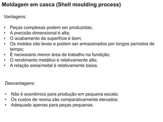 Vantagens:
• Peças complexas podem ser produzidas;
• A precisão dimensional é alta;
• O acabamento da superfície é bom;
• Os moldes são leves e podem ser armazenados por longos períodos de
tempo;
• É necessário menor área de trabalho na fundição;
• O rendimento metálico é relativamente alto;
• A relação areia/metal é relativamente baixa.
Desvantagens:
• Não é econômico para produção em pequena escala;
• Os custos de resina são comparativamente elevados;
• Adequado apenas para peças pequenas.
Moldagem em casca (Shell moulding process)
 