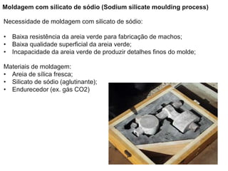 Moldagem com silicato de sódio (Sodium silicate moulding process)
Necessidade de moldagem com silicato de sódio:
• Baixa resistência da areia verde para fabricação de machos;
• Baixa qualidade superficial da areia verde;
• Incapacidade da areia verde de produzir detalhes finos do molde;
Materiais de moldagem:
• Areia de sílica fresca;
• Silicato de sódio (aglutinante);
• Endurecedor (ex. gás CO2)
 