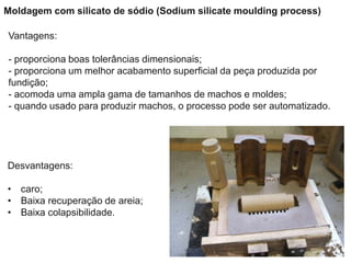 Vantagens:
- proporciona boas tolerâncias dimensionais;
- proporciona um melhor acabamento superficial da peça produzida por
fundição;
- acomoda uma ampla gama de tamanhos de machos e moldes;
- quando usado para produzir machos, o processo pode ser automatizado.
Desvantagens:
• caro;
• Baixa recuperação de areia;
• Baixa colapsibilidade.
Moldagem com silicato de sódio (Sodium silicate moulding process)
 