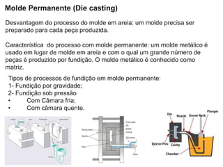 Desvantagem do processo do molde em areia: um molde precisa ser
preparado para cada peça produzida.
Característica do processo com molde permanente: um molde metálico é
usado em lugar de molde em areia e com o qual um grande número de
peças é produzido por fundição. O molde metálico é conhecido como
matriz.
Tipos de processos de fundição em molde permanente:
1- Fundição por gravidade;
2- Fundição sob pressão
• Com Câmara fria;
• Com câmara quente.
Molde Permanente (Die casting)
 