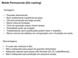 Vantagens:
• Precisão dimensional;
• Bom acabamento superficial da peça;
• Útil para produção em larga escala;
• Menor área de fundição;
• Ciclo de operação requer menor tempo;
• Porosidade pode ser evitada;
• Trabalhadores semi-qualificados podem fazer o trabalho;
• Menor número de defeitos em comparação com a fundição em areia;
Desvantagens:
• O custo das matrizes é alto;
• Não é adequado para peças de grandes dimensões;
• Adequado apenas para peças não ferrosas (Zn; Al; Latão/Bronze);
• Não é adequado para produção em pequena escala.
Molde Permanente (Die casting)
 