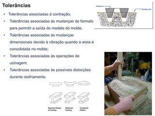 • Tolerâncias associadas à contração;
• Tolerâncias associadas às mudanças de formato
para permitir a saída do modelo do molde;
• Tolerâncias associadas às mudanças
dimensionais devido à vibração quando a areia é
consolidada no molde;
• Tolerâncias associadas às operações de
usinagem;
• Tolerâncias associadas às possíveis distorções
durante resfriamento.
Tolerâncias
 