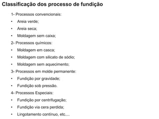1- Processos convencionais:
• Areia verde;
• Areia seca;
• Moldagem sem caixa;
2- Processos químicos:
• Moldagem em casca;
• Moldagem com silicato de sódio;
• Moldagem sem aquecimento;
3- Processos em molde permanente:
• Fundição por gravidade;
• Fundição sob pressão.
4- Processos Especiais:
• Fundição por centrifugação;
• Fundição via cera perdida;
• Lingotamento contínuo, etc....
Classificação dos processo de fundição
 