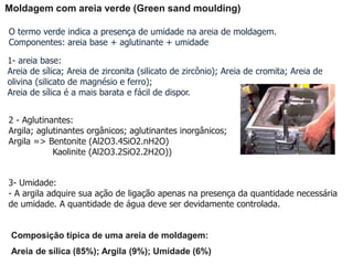 Moldagem com areia verde (Green sand moulding)
O termo verde indica a presença de umidade na areia de moldagem.
Componentes: areia base + aglutinante + umidade
1- areia base:
Areia de sílica; Areia de zirconita (silicato de zircônio); Areia de cromita; Areia de
olivina (silicato de magnésio e ferro);
Areia de sílica é a mais barata e fácil de dispor.
2 - Aglutinantes:
Argila; aglutinantes orgânicos; aglutinantes inorgânicos;
Argila => Bentonite (Al2O3.4SiO2.nH2O)
Kaolinite (Al2O3.2SiO2.2H2O))
3- Umidade:
- A argila adquire sua ação de ligação apenas na presença da quantidade necessária
de umidade. A quantidade de água deve ser devidamente controlada.
Composição típica de uma areia de moldagem:
Areia de sílica (85%); Argila (9%); Umidade (6%)
 