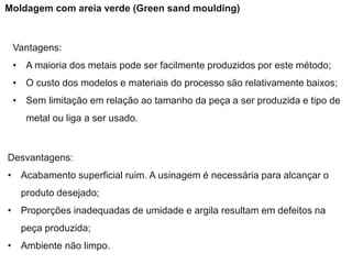 Vantagens:
• A maioria dos metais pode ser facilmente produzidos por este método;
• O custo dos modelos e materiais do processo são relativamente baixos;
• Sem limitação em relação ao tamanho da peça a ser produzida e tipo de
metal ou liga a ser usado.
Desvantagens:
• Acabamento superficial ruim. A usinagem é necessária para alcançar o
produto desejado;
• Proporções inadequadas de umidade e argila resultam em defeitos na
peça produzida;
• Ambiente não limpo.
Moldagem com areia verde (Green sand moulding)
 