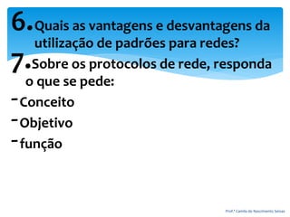 6.Quais as vantagens e desvantagens da
utilização de padrões para redes?
7.Sobre os protocolos de rede, responda
o que se pede:
-Conceito
-Objetivo
-função
Prof.ª Camila do Nascimento Seixas
 