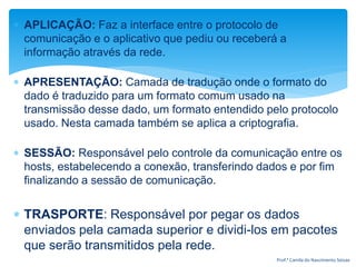  APLICAÇÃO: Faz a interface entre o protocolo de
comunicação e o aplicativo que pediu ou receberá a
informação através da rede.
 APRESENTAÇÃO: Camada de tradução onde o formato do
dado é traduzido para um formato comum usado na
transmissão desse dado, um formato entendido pelo protocolo
usado. Nesta camada também se aplica a criptografia.
 SESSÃO: Responsável pelo controle da comunicação entre os
hosts, estabelecendo a conexão, transferindo dados e por fim
finalizando a sessão de comunicação.
 TRASPORTE: Responsável por pegar os dados
enviados pela camada superior e dividi-los em pacotes
que serão transmitidos pela rede.
Prof.ª Camila do Nascimento Seixas
 