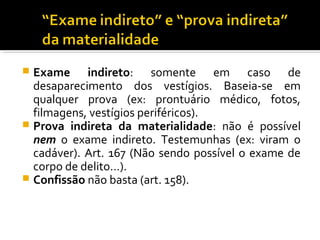  Exame indireto: somente em caso de
desaparecimento dos vestígios. Baseia-se em
qualquer prova (ex: prontuário médico, fotos,
filmagens, vestígios periféricos).
 Prova indireta da materialidade: não é possível
nem o exame indireto. Testemunhas (ex: viram o
cadáver). Art. 167 (Não sendo possível o exame de
corpo de delito…).
 Confissão não basta (art. 158).
 