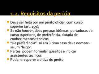  Deve ser feita por um perito oficial, com curso
superior (art. 159);
 Se não houver, duas pessoas idôneas, portadoras de
curso superior e, de preferência, dotada de
conhecimentos técnicos.
 “De preferência”: só em último caso deve nomear-
se um “leigo”.
 Partes: podem formular quesitos e indicar
assistentes técnicos
 Podem requerer a oitiva do perito
 