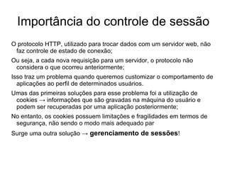 Importância do controle de sessão
O protocolo HTTP, utilizado para trocar dados com um servidor web, não
 faz controle de estado de conexão;
Ou seja, a cada nova requisição para um servidor, o protocolo não
 considera o que ocorreu anteriormente;
Isso traz um problema quando queremos customizar o comportamento de
  aplicações ao perfil de determinados usuários.
Umas das primeiras soluções para esse problema foi a utilização de
 cookies → informações que são gravadas na máquina do usuário e
 podem ser recuperadas por uma aplicação posteriormente;
No entanto, os cookies possuem limitações e fragilidades em termos de
 segurança, não sendo o modo mais adequado par
Surge uma outra solução → gerenciamento de sessões!
 